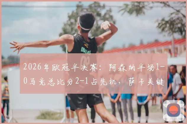 2026年欧冠半决赛：阿森纳半场1-0马竞总比分2-1占先机，萨卡关键补射破门回顾与技术解析