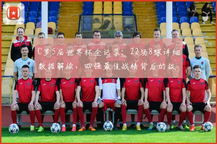 C罗5届世界杯全记录：22场8球详细数据解读，四强最佳战绩背后的故事