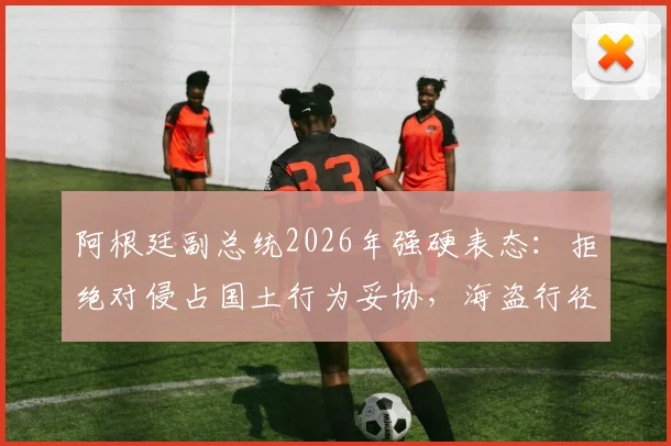 阿根廷副总统2026年强硬表态：拒绝对侵占国土行为妥协，海盗行径必须迎战