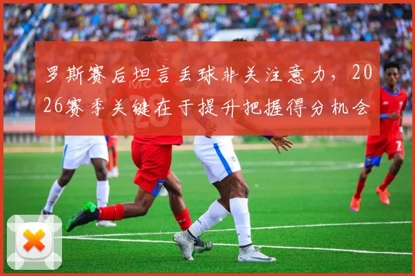 罗斯赛后坦言丢球非关注意力，2026赛季关键在于提升把握得分机会的能力