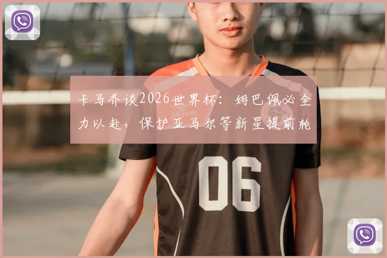 卡马乔谈2026世界杯：姆巴佩必全力以赴，保护亚马尔等新星提前轮休至关重要