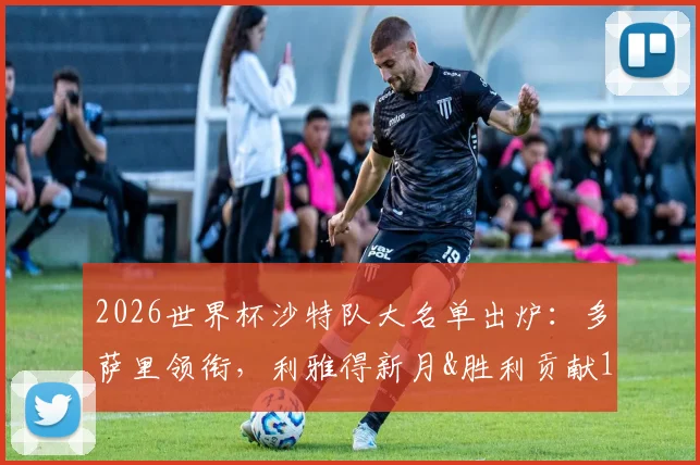 2026世界杯沙特队大名单出炉：多萨里领衔，利雅得新月&胜利贡献13人，解析阵容前景与战术打法