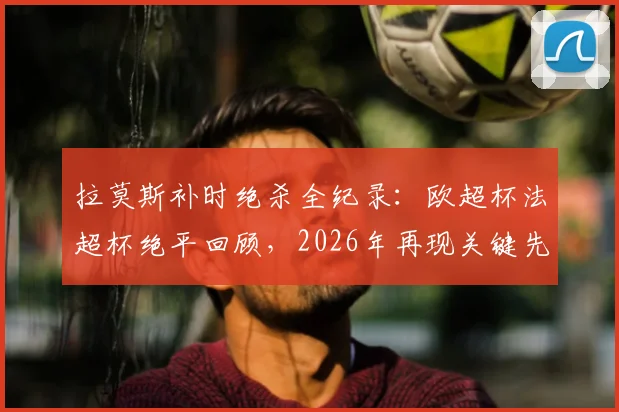 拉莫斯补时绝杀全纪录:欧超杯法超杯绝平回顾,2026年再现关键先生本色