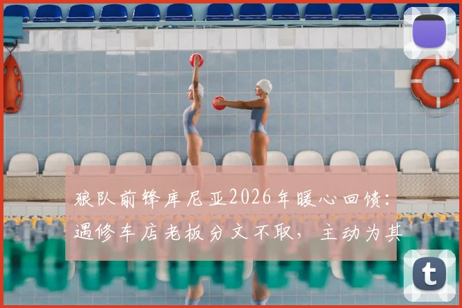 狼队前锋库尼亚2026年暖心回馈：遇修车店老板分文不取，主动为其店铺免费宣传引热议