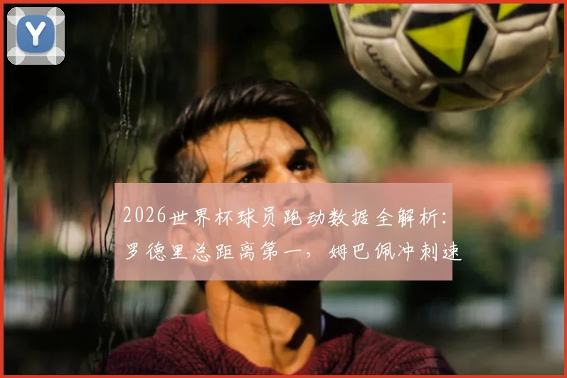 2026世界杯球员跑动数据全解析：罗德里总距离第一，姆巴佩冲刺速度登顶，附各队跑动榜差异