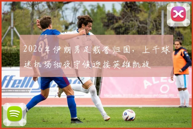 2026年伊朗男足载誉归国,上千球迷机场彻夜守候迎接英雄凯旋