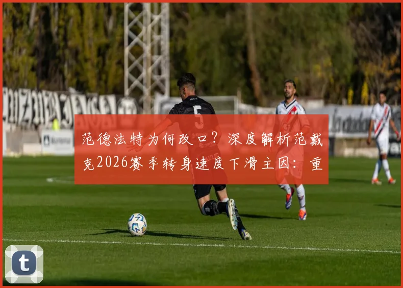 范德法特为何改口？深度解析范戴克2026赛季转身速度下滑主因：重伤后遗症与领袖角色之辩