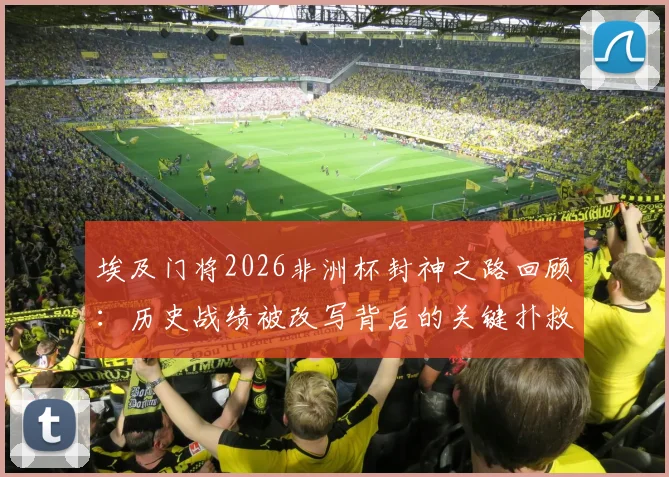 埃及门将2026非洲杯封神之路回顾：历史战绩被改写背后的关键扑救与球队晋级决赛深度分析