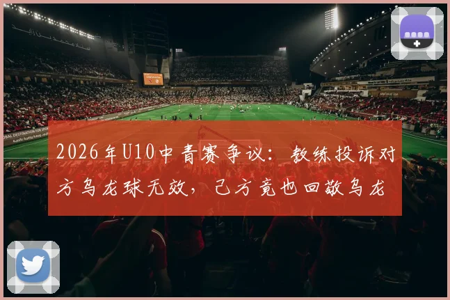 2026年U10中青赛争议：教练投诉对方乌龙球无效，己方竟也回敬乌龙，青少年足球公平性遭质疑